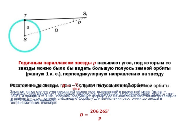 Годичным параллаксом звезды р  называют угол, под которым со звезды можно было бы видеть большую полуось земной орбиты (равную 1 а. е.), перпендикулярную направлению на звезду Расстояние до звезды, где а – большая полуось земной орбиты.   Заменив синус малого угла величиной самого угла, выраженной в радианной мере ( πрад = 180° ), и приняв а = 1а.е. , получим следующую формулу для вычисления расстояния до звезды в астрономических единицах:  