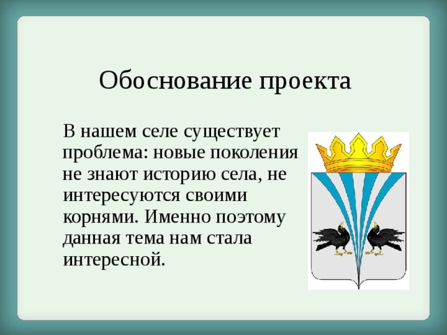 Обоснование проекта В нашем селе существует проблема: новые поколения не знают историю села, не интересуются своими корнями. Именно поэтому данная тема нам стала интересной. 