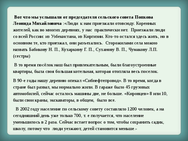  Вот что мы услышали от председателя сельского совета Попкова Леонида Михайловича :«Люди к нам приезжали отовсюду. Коренных жителей, как во многих деревнях, у нас практически нет. Приезжали люди со всей России: из Узбекистана, из Киргизии. Кто-то остался здесь жить, но в основном те, кто приезжал, они разъехались. Сторожилами села можно назвать Бабикову Н. П., Кухаркину Г. П., Суханову В. П., Чумакову Л.П.(сестры)  В то время посёлок наш был привлекательным, были благоустроенные квартиры, была своя большая котельная, которая отопляла весь поселок. В 90-е годы нашу деревню опекал «Сибнефтепровод». В то время, когда в стране был развал, мы нормально жили. В гараже было 45 грузовых автомобилей, сейчас осталось машины две, не больше. «Кировцев» 8 или 10, были свои краны, экскаваторы, в общем, было все.  В 2002 году население по сельскому совету составляло 1200 человек, а на сегодняшний день уже только 700, т. е получается, что население уменьшилось в 2 раза. Сейчас встает вопрос о том, чтобы сохранить садик, школу, потому что люди уезжают, детей становится меньше .» 