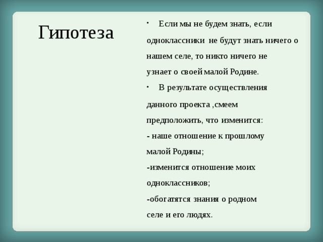 Если мы не будем знать, если одноклассники не будут знать ничего о нашем селе, то никто ничего не узнает о своей малой Родине. В результате осуществления данного проекта ,смеем предположить, что изменится: - наше отношение к прошлому малой Родины; -изменится отношение моих одноклассников; -обогатятся знания о родном селе и его людях. Гипотеза 