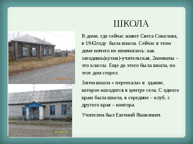 ШКОЛА В доме, где сейчас живет Света Соколова, в 1942году была школа. Сейчас в этом доме ничего не изменилось: как заходишь(кухня)-учительская, 2комнаты – это классы. Еще до этого была школа, но этот дом сгорел. Затем школа « переехала» в здание, которое находится в центре села. С одного краю была школа, в середине – клуб, с другого края – контора. Учителем был Евгений Яковлевич. 