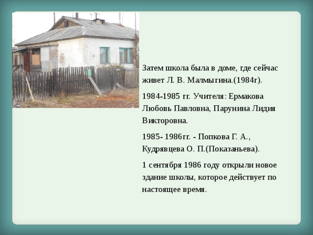 Затем школа была в доме, где сейчас живет Л. В. Малмыгина.(1984г). 1984-1985 гг. Учителя: Ермакова Любовь Павловна, Парунина Лидия Викторовна. 1985- 1986гг. - Попкова Г. А., Кудрявцева О. П.(Показаньева). 1 сентября 1986 году открыли новое здание школы, которое действует по настоящее время. 