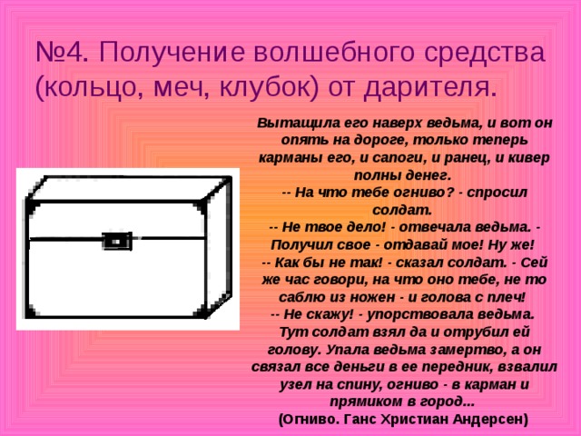 № 4. Получение волшебного средства (кольцо, меч, клубок) от дарителя. Вытащила его наверх ведьма, и вот он опять на дороге, только теперь карманы его, и сапоги, и ранец, и кивер полны денег.  -- На что тебе огниво? - спросил солдат.  -- Не твое дело! - отвечала ведьма. - Получил свое - отдавай мое! Ну же!  -- Как бы не так! - сказал солдат. - Сей же час говори, на что оно тебе, не то саблю из ножен - и голова с плеч!  -- Не скажу! - упорствовала ведьма. Тут солдат взял да и отрубил ей голову. Упала ведьма замертво, а он связал все деньги в ее передник, взвалил узел на спину, огниво - в карман и прямиком в город...  (Огниво. Ганс Христиан Андерсен) 