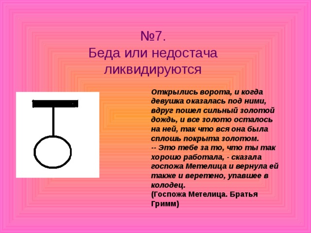 № 7.  Беда или недостача ликвидируются Открылись ворота, и когда девушка оказалась под ними, вдруг пошел сильный золотой дождь, и все золото осталось на ней, так что вся она была сплошь покрыта золотом.  -- Это тебе за то, что ты так хорошо работала, - сказала госпожа Метелица и вернула ей также и веретено, упавшее в колодец.  (Госпожа Метелица. Братья Гримм)  