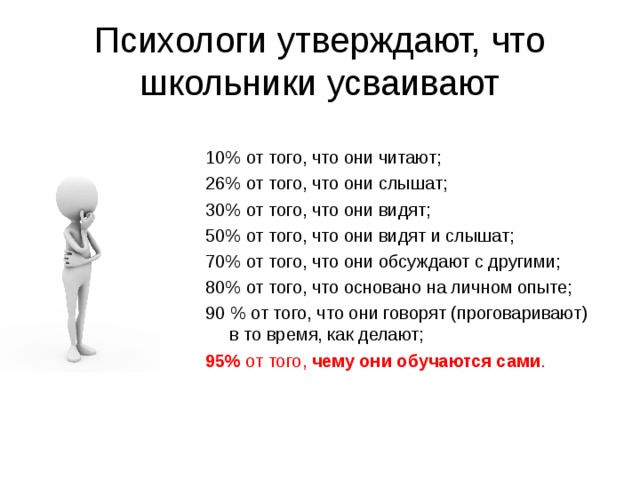 Психологи утверждают, что школьники усваивают   10% от того, что они читают;  26% от того, что они слышат; 30% от того, что они видят; 50% от того, что они видят и слышат; 70% от того, что они обсуждают с другими; 80% от того, что основано на личном опыте; 90 % от того, что они говорят (проговаривают) в то время, как делают; 95% от того, чему они обучаются сами . 