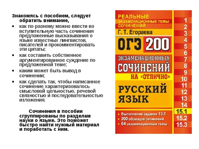 Знакомясь с пособием, следует обратить внимание,   как по-разному можно ввести во вступительную часть сочинения предложенные высказывания о языке известных лингвистов, писателей и прокомментировать эти цитаты;   как составить собственное аргументированное суждение по предложенной теме;   каким может быть вывод в сочинении;   как сделать так, чтобы написанное сочинение характеризовалось смысловой цельностью, речевой связностью и последовательностью изложения.  Сочинения в пособии сгруппированы по разделам науки о языке. Это поможет быстро найти нужный материал и поработать с ним. 