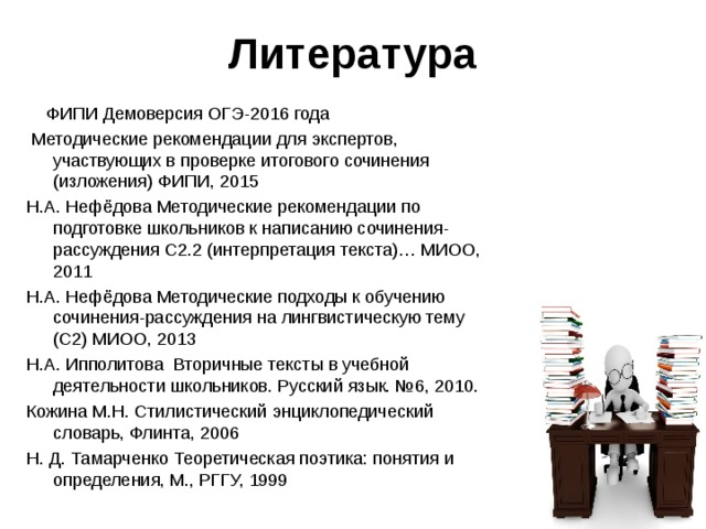 Литература  ФИПИ Демоверсия ОГЭ-2016 года  Методические рекомендации для экспертов, участвующих в проверке итогового сочинения (изложения) ФИПИ, 2015 Н.А. Нефёдова Методические рекомендации по подготовке школьников к написанию сочинения-рассуждения С2.2 (интерпретация текста)… МИОО, 2011 Н.А. Нефёдова Методические подходы к обучению сочинения-рассуждения на лингвистическую тему (С2) МИОО, 2013 Н.А. Ипполитова Вторичные тексты в учебной деятельности школьников. Русский язык. №6, 2010. Кожина М.Н. Стилистический энциклопедический словарь, Флинта, 2006 Н. Д. Тамарченко Теоретическая поэтика: понятия и определения, М., РГГУ, 1999 