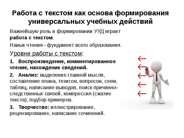   Работа с текстом как основа формирования универсальных учебных действий   Важнейшую роль в формировании УУД играет работа с текстом . Навык чтения - фундамент всего образования. У ровни работы с текстом : 1.   Воспроизведение, комментированное чтение, нахождение сведений. 2.   Анализ: выделение главной мысли, составление плана, тезисов, вопросов, схем, таблиц, написание выводов, поиск причинно-следственных связей, компрессия (сжатие текста), подбор примеров. 3.   Творчество: иллюстрирование, рецензирование, написание сочинений. 