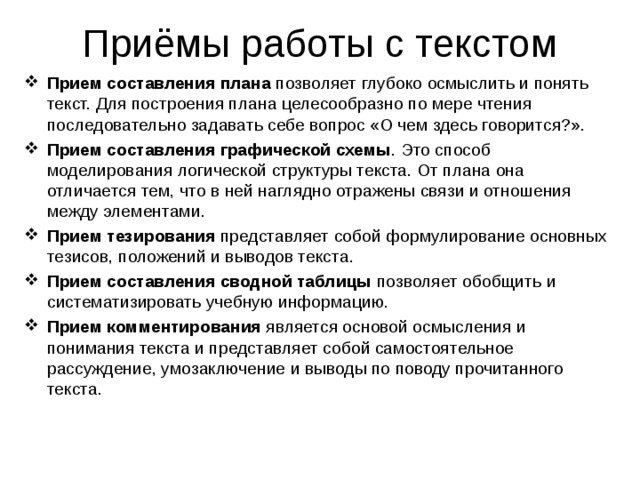 Приёмы работы с текстом Прием составления плана позволяет глубоко осмыслить и понять текст. Для построения плана целесообразно по мере чтения последовательно задавать себе вопрос «О чем здесь говорится?». Прием составления графической схемы . Это способ моделирования логической структуры текста. От плана она отличается тем, что в ней наглядно отражены связи и отношения между элементами. Прием тезирования представляет собой формулирование основных тезисов, положений и выводов текста. Прием составления сводной таблицы позволяет обобщить и систематизировать учебную информацию. Прием комментирования является основой осмысления и понимания текста и представляет собой самостоятельное рассуждение, умозаключение и выводы по поводу прочитанного текста.  