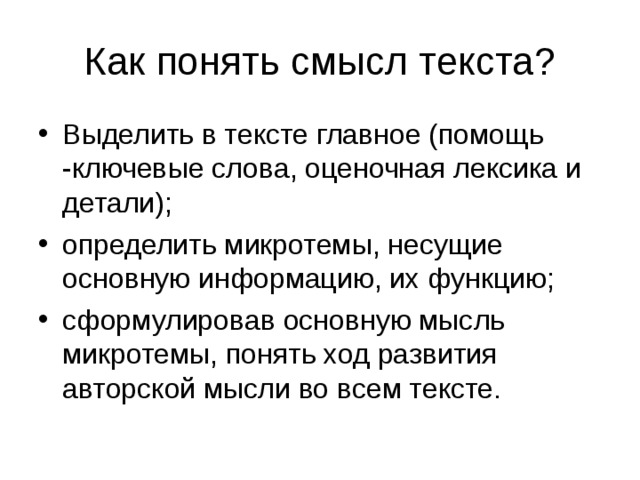 Как понять смысл текста? Выделить в тексте главное (помощь -ключевые слова, оценочная лексика и детали); определить микротемы, несущие основную информацию, их функцию; сформулировав основную мысль микротемы, понять ход развития авторской мысли во всем тексте.  