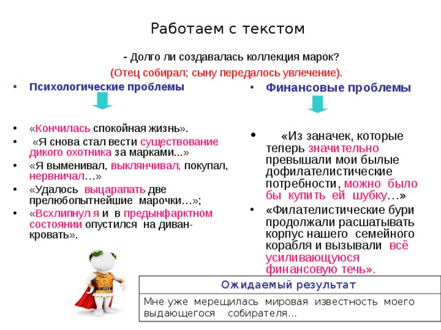 Работаем с текстом  - Долго ли создавалась коллекция марок?  (Отец собирал; сыну передалось увлечение). Психологические проблемы  Финансовые проблемы     «Из заначек, которые теперь значительно превышали мои былые дофилателистические потребности, можно было бы купить ей шубку …» «Филателистические бури продолжали расшатывать корпус нашего семейного корабля и вызывали всё усиливающуюся финансовую течь». « Кончилась спокойная жизнь».  «Я снова стал вести существование дикого охотника за марками...» «Я выменивал, выклянчивал, покупал, нервничал …» «Удалось выцарапать две прелюбопытнейшие марочки…»; « Всхлипнул я и в предынфарктном состоянии опустился на диван-кровать». Ожидаемый результат  Мне уже мерещилась мировая известность моего выдающегося собирателя... 