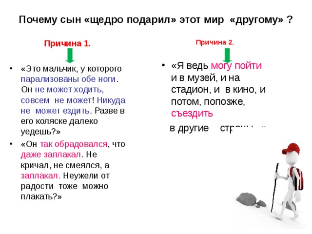 Почему сын «щедро подарил» этот мир «другому» ? Причина 2. «Я ведь могу пойти и в музей, и на стадион, и в кино, и потом, попозже, съездить   в другие страны...» Причина 1. «Это мальчик, у которого парализованы обе ноги . Он не может ходить, совсем не может ! Никуда не может ездить . Разве в его коляске далеко уедешь?» «Он так обрадовался , что даже заплакал . Не кричал, не смеялся, а заплакал. Неужели от радости тоже можно плакать?»  