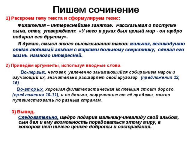 Пишем сочинение 1) Раскроем тему текста и сформулируем тезис:  Филателия – интереснейшее занятие. Рассказывая о поступке сына, отец утверждает: «У него в руках был целый мир - он щедро подарил его другому».  Я думаю, смысл этого высказывания таков : мальчик, великодушно отдав любимый альбом с марками больному сверстнику, сделал его жизнь намного интересней. 2) Приведём аргументы, используя вводные слова.  Во-первых,  человек, увлеченно занимающийся собиранием марок и изучающий их, значительно расширяет свой кругозор (предложения 13, 16).  Во-вторых,  хорошая филателистическая коллекция стоит дорого (предложения 10-11), и на деньги, вырученные от её продажи, можно путешествовать по разным странам. 3) Вывод.  Следовательно,  щедро подарив мальчику-инвалиду свой альбом, сын дал и ему возможность порадоваться этому миру, в котором нет ничего ценнее доброты и сострадания. 