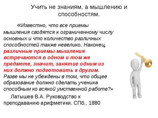 Учить не знаниям, а мышлению и способностям.  « Известно, что все приемы мышления сводятся к ограниченному числу основных и что количество различных способностей также невелико. Наконец, различные приемы мышления встречаются в одном и том же предмете, значит, занятие одним из них должно подготовить к другим . Разве мы не убеждены в том, что общее образование должно сделать ученика способным ко всякой умственной работе?»  Латышев В.А. Руководство к преподаванию арифметики. СПб., 1880 