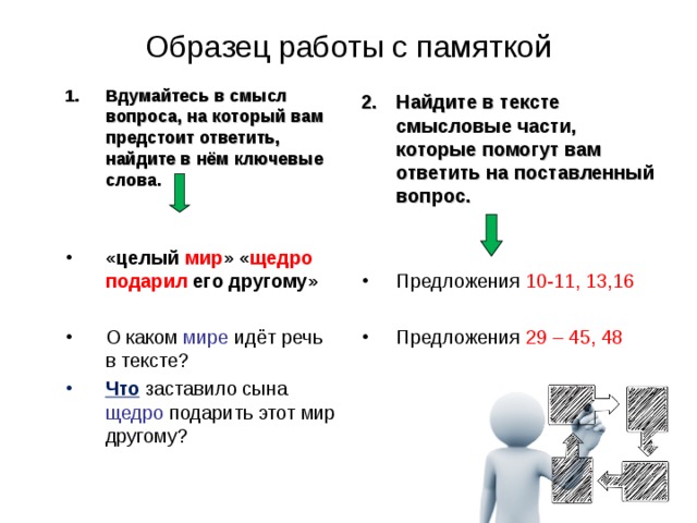 Образец работы с памяткой Вдумайтесь в смысл вопроса, на который вам предстоит ответить, найдите в нём ключевые слова.   «целый мир » « щедро подарил его другому» О каком мире идёт речь в тексте? Что заставило сына щедро подарить этот мир другому?   Найдите в тексте смысловые части, которые помогут вам ответить на поставленный вопрос.   Предложения 10-11, 13,16 Предложения 29 – 45, 48 