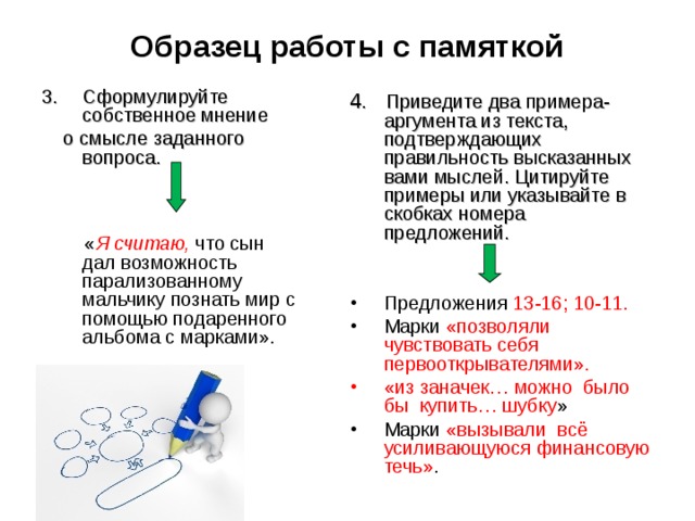 Образец работы с памяткой Сформулируйте собственное мнение  о смысле заданного вопроса.  « Я считаю, что сын дал возможность парализованному мальчику познать мир с помощью подаренного альбома с марками».    4. Приведите два примера-аргумента из текста, подтверждающих правильность высказанных вами мыслей. Цитируйте примеры или указывайте в скобках номера предложений. Предложения 13-16; 10-11. Марки «позволяли чувствовать себя первооткрывателями». «из заначек… можно было бы купить… шубку » Марки «вызывали всё усиливающуюся финансовую течь» .       