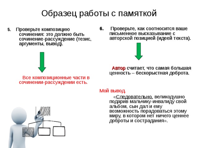 Образец работы с памяткой  5.  Проверьте композицию сочинения: это должно быть сочинение-рассуждение (тезис, аргументы, вывод).   Все композиционные части в сочинении-рассуждении есть. 6. Проверьте, как соотносится ваше письменное высказывание с авторской позицией (идеей текста).   Автор считает, что самая большая ценность – бескорыстная доброта. Мой вывод.   « Следовательно, великодушно подарив мальчику-инвалиду свой альбом, сын дал и ему возможность порадоваться этому миру, в котором нет ничего ценнее доброты и сострадания». 02.12.17  