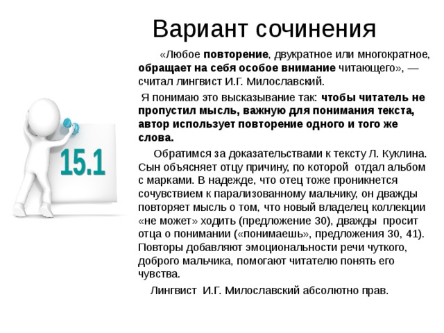 Вариант сочинения  «Любое повторение , двукратное или многократное, обращает на себя особое внимание читающего», — считал лингвист И.Г. Милославский.  Я понимаю это высказывание так: чтобы читатель не пропустил мысль, важную для понимания текста, автор использует повторение одного и того же слова.   Обратимся за доказательствами к тексту Л. Куклина. Сын объясняет отцу причину, по которой отдал альбом с марками. В надежде, что отец тоже проникнется сочувствием к парализованному мальчику, он дважды повторяет мысль о том, что новый владелец коллекции «не может» ходить (предложение 30), дважды просит отца о понимании («понимаешь», предложения 30, 41). Повторы добавляют эмоциональности речи чуткого, доброго мальчика, помогают читателю понять его чувства.  Лингвист И.Г. Милославский абсолютно прав. 