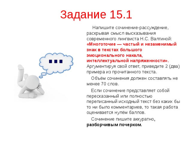 Задание 15.1  Напишите сочинение-рассуждение, раскрывая смысл высказывания современного лингвиста Н.С. Валгиной: «Многоточие — частый и незаменимый знак в текстах большого эмоционального накала, интеллектуальной напряженности».  Аргументируя свой ответ, приведите 2 (два) примера из прочитанного текста.  Объём сочинения должен составлять не менее 70 слов.  Если сочинение представляет собой пересказанный или полностью переписанный исходный текст без каких бы то ни было комментариев, то такая работа оценивается нулём баллов.  Сочинение пишите аккуратно , разборчивым почерком. 