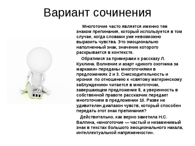 Вариант сочинения  Многоточие часто является именно тем знаком препинания, который используется в том случае, когда словами уже невозможно выразить чувства. Это эмоционально наполненный знак, значение которого раскрывается в контексте.  Обратимся за примерами к рассказу Л. Куклина. Волнение и азарт «дикого охотника за марками» переданы многоточиями в предложениях 2 и 3. Снисходительность и ирония по отношению к «святому материнскому заблуждению» читается в многоточии, завершающем предложение 8, а уверенность в собственной правоте рассказчик передает многоточием в предложении 10. Разве не удивителен диапазон чувств, который способен передать этот знак препинания?  Действительно, как верно заметила Н.С. Валгина, «многоточие — частый и незаменимый знак в текстах большого эмоционального накала, интеллектуальной напряженности».  