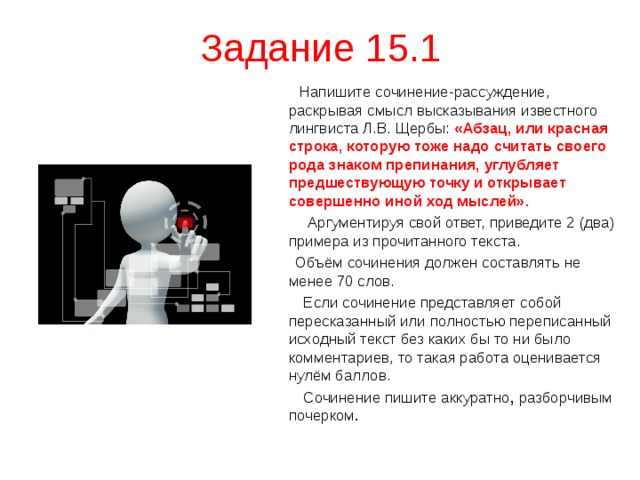 Задание 15.1  Напишите сочинение-рассуждение, раскрывая смысл высказывания известного лингвиста Л.В. Щербы: «Абзац, или красная строка, которую тоже надо считать своего рода знаком препинания, углубляет предшествующую точку и открывает совершенно иной ход мыслей».  Аргументируя свой ответ, приведите 2 (два) примера из прочитанного текста.  Объём сочинения должен составлять не менее 70 слов.  Если сочинение представляет собой пересказанный или полностью переписанный исходный текст без каких бы то ни было комментариев, то такая работа оценивается нулём баллов.  Сочинение пишите аккуратно , разборчивым почерком . 