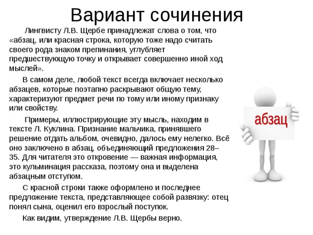 Вариант сочинения  Лингвисту Л.В. Щербе принадлежат слова о том, что «абзац, или красная строка, которую тоже надо считать своего рода знаком препинания, углубляет предшествующую точку и открывает совершенно иной ход мыслей».  В самом деле, любой текст всегда включает несколько абзацев, которые поэтапно раскрывают общую тему, характеризуют предмет речи по тому или иному признаку или свойству.  Примеры, иллюстрирующие эту мысль, находим в тексте Л. Куклина. Признание мальчика, принявшего решение отдать альбом, очевидно, далось ему нелегко. Всё оно заключено в абзац, объединяющий предложения 28–35. Для читателя это откровение — важная информация, это кульминация рассказа, поэтому она и выделена абзацным отступом.  С красной строки также оформлено и последнее предложение текста, представляющее собой развязку: отец понял сына, оценил его взрослый поступок.  Как видим, утверждение Л.В. Щербы верно. 