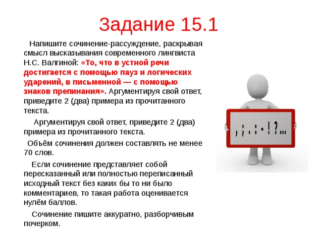 Задание 15.1  Напишите сочинение-рассуждение, раскрывая смысл высказывания современного лингвиста Н.С. Валгиной: «То, что в устной речи достигается с помощью пауз и логических ударений, в письменной — с помощью знаков препинания».  Аргументируя свой ответ, приведите 2 (два) примера из прочитанного текста.  Аргументируя свой ответ, приведите 2 (два) примера из прочитанного текста.  Объём сочинения должен составлять не менее 70 слов.  Если сочинение представляет собой пересказанный или полностью переписанный исходный текст без каких бы то ни было комментариев, то такая работа оценивается нулём баллов.  Сочинение пишите аккуратно, разборчивым почерком. 