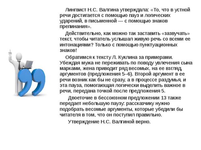  Лингвист Н.С. Валгина утверждала: «То, что в устной речи достигается с помощью пауз и логических ударений, в письменной — с помощью знаков препинания».  Действительно, как можно так заставить «зазвучать» текст, чтобы читатель услышал живую речь со всеми ее интонациями? Только с помощью пунктуационных знаков!  Обратимся к тексту Л. Куклина за примерами. Убеждая мужа не переживать по поводу увлечения сына марками, жена приводит ряд весомых, на ее взгляд, аргументов (предложения 5–6). Второй аргумент в ее речи возник как бы не сразу, а в процессе раздумья, и эта пауза, помогающая логически выделить важное в речи, передана точкой после предложения 5.  Двоеточие в бессоюзном предложении 13 также передает небольшую паузу: рассказчику нужно подобрать весомые аргументы, которые убедили бы читателя в том, что он поступил правильно.  Утверждение Н.С. Валгиной верно.  