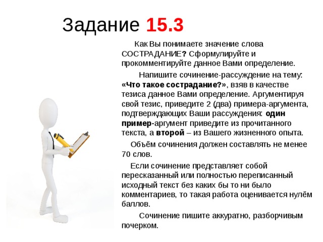 Задание 15.3   Как Вы понимаете значение слова СОСТРАДАНИЕ ? Сформулируйте и прокомментируйте данное Вами определение.  Напишите сочинение-рассуждение на тему: «Что такое сострадание?» , взяв в качестве тезиса данное Вами определение. Аргументируя свой тезис, приведите 2 (два) примера-аргумента, подтверждающих Ваши рассуждения: один пример- аргумент приведите из прочитанного текста, а второй –  из Вашего жизненного опыта.  Объём сочинения должен составлять не менее 70 слов.  Если сочинение представляет собой пересказанный или полностью переписанный исходный текст без каких бы то ни было комментариев, то такая работа оценивается нулём баллов.  Сочинение пишите аккуратно, разборчивым почерком. 02.12.17 