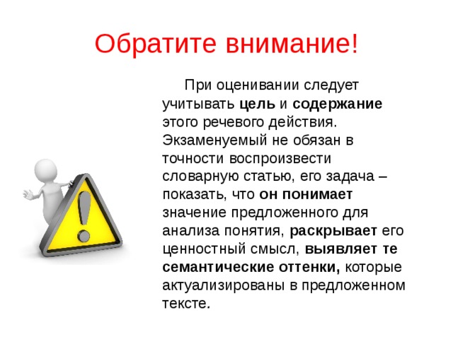 Обратите внимание!  При оценивании следует учитывать цель и содержание этого речевого действия. Экзаменуемый не обязан в точности воспроизвести словарную статью, его задача – показать, что он понимает значение предложенного для анализа понятия, раскрывает его ценностный смысл, выявляет те семантические оттенки, которые актуализированы в предложенном тексте .  