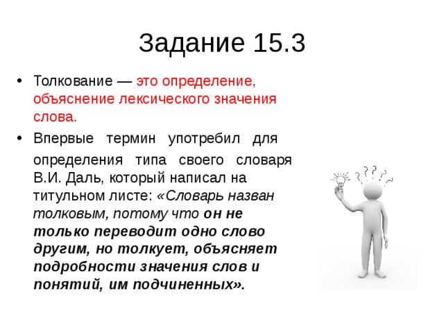 Задание 15.3 Толкование — это определение, объяснение лексического значения слова.  Впервые   термин   употребил   для    определения   типа   своего   словаря В.И. Даль, который написал на титульном листе: «Словарь назван толковым, потому что он не только  переводит одно слово другим, но толкует, объясняет подробности значения слов и понятий, им подчиненных».  