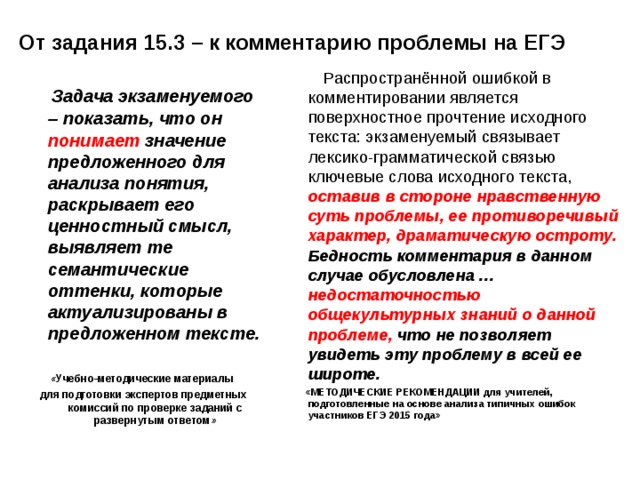 От задания 15.3 – к комментарию проблемы на ЕГЭ  Распространённой ошибкой в комментировании является поверхностное прочтение исходного текста: экзаменуемый связывает лексико-грамматической связью ключевые слова исходного текста, оставив в стороне нравственную суть проблемы, ее противоречивый характер, драматическую остроту. Бедность комментария в данном случае обусловлена … недостаточностью общекультурных знаний о данной проблеме, что не позволяет увидеть эту проблему в всей ее широте.  «МЕТОДИЧЕСКИЕ РЕКОМЕНДАЦИИ для учителей, подготовленные на основе анализа типичных ошибок участников ЕГЭ 2015 года»    Задача экзаменуемого – показать, что он понимает значение предложенного для анализа понятия, раскрывает его ценностный смысл, выявляет те семантические оттенки, которые актуализированы в предложенном тексте.  « Учебно-методические материалы для подготовки экспертов предметных комиссий по проверке заданий с развернутым ответом »  