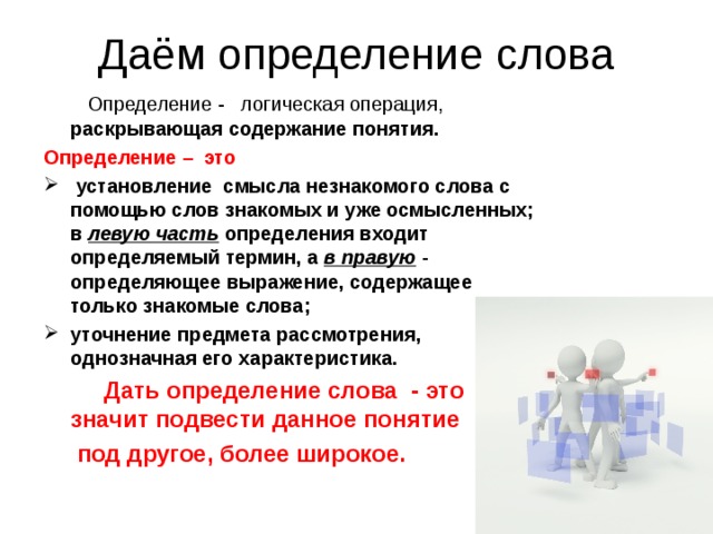 Даём определение слова  Определение -   логическая операция, раскрывающая содержание понятия. Определение – это  установление смысла незнакомого слова с помощью слов знакомых и уже осмысленных; в левую часть определения входит определяемый термин, а в правую - определяющее выражение, содержащее только знакомые слова; уточнение предмета рассмотрения, однозначная его характеристика.  Дать определение слова - это значит подвести данное понятие  под другое, более широкое. 