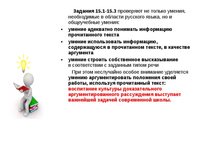  Задания 15.1-15.3 проверяют не только умения, необходимые в области русского языка, но и общеучебные умения: умение адекватно понимать информацию прочитанного текста умение использовать информацию, содержащуюся в прочитанном тексте, в качестве аргумента умение строить собственное высказывание в соответствии с заданным типом речи  При этом неслучайно особое внимание уделяется умению аргументировать положения своей работы, используя прочитанный текст: воспитание культуры доказательного аргументированного рассуждения выступает важнейшей задачей современной школы.  