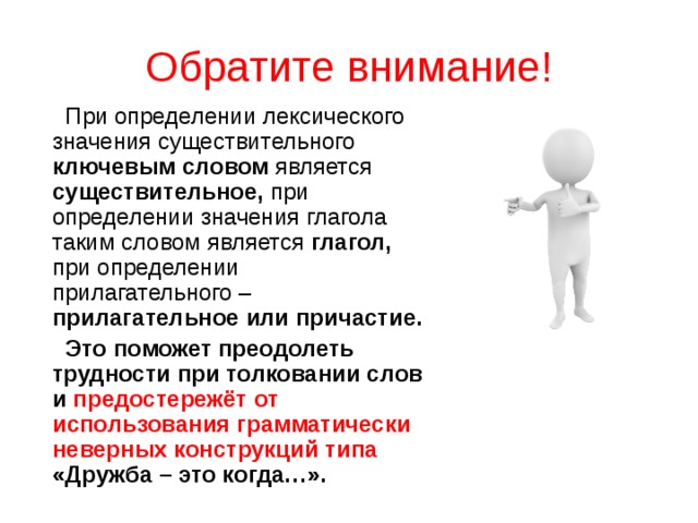 Обратите внимание!  При определении лексического значения существительного ключевым словом является существительное, при определении значения глагола таким словом является глагол, при определении прилагательного – прилагательное или причастие.   Это поможет преодолеть трудности при толковании слов и предостережёт от использования грамматически неверных конструкций типа «Дружба – это когда…». 