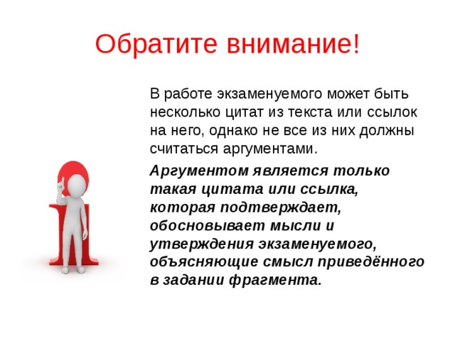 Обратите внимание! В работе экзаменуемого может быть несколько цитат из текста или ссылок на него, однако не все из них должны считаться аргументами. Аргументом является только такая цитата или ссылка, которая подтверждает, обосновывает мысли и утверждения экзаменуемого, объясняющие смысл приведённого в задании фрагмента. 