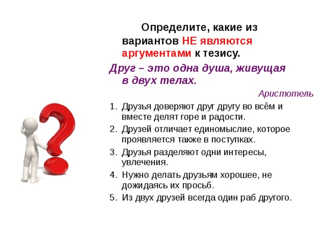  Определите, какие из вариантов НЕ являются аргументами к тезису. Друг – это одна душа, живущая в двух телах. Аристотель Друзья доверяют друг другу во всём и вместе делят горе и радости. Друзей отличает единомыслие, которое проявляется также в поступках. Друзья разделяют одни интересы, увлечения. Нужно делать друзьям хорошее, не дожидаясь их просьб. Из двух друзей всегда один раб другого. 