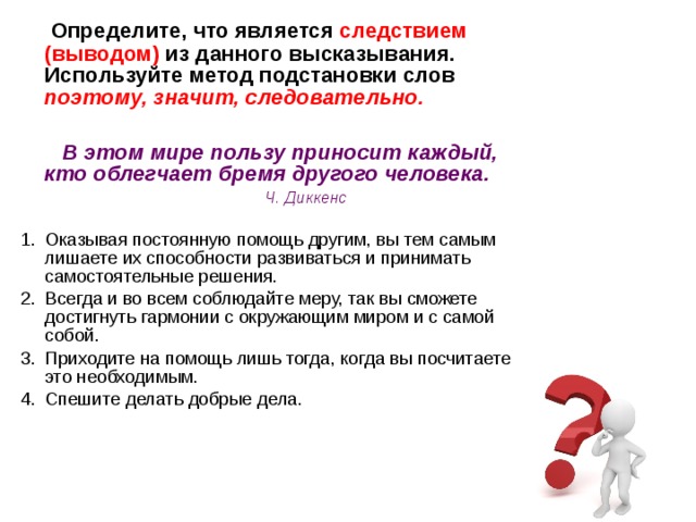  Определите, что является следствием (выводом) из данного высказывания. Используйте метод подстановки слов поэтому, значит, следовательно.   В этом мире пользу приносит каждый, кто облегчает бремя другого человека.  Ч. Диккенс  Оказывая постоянную помощь другим, вы тем самым лишаете их способности развиваться и принимать самостоятельные решения. Всегда и во всем соблюдайте меру, так вы сможете достигнуть гармонии с окружающим миром и с самой собой. Приходите на помощь лишь тогда, когда вы посчитаете это необходимым. Спешите делать добрые дела.       