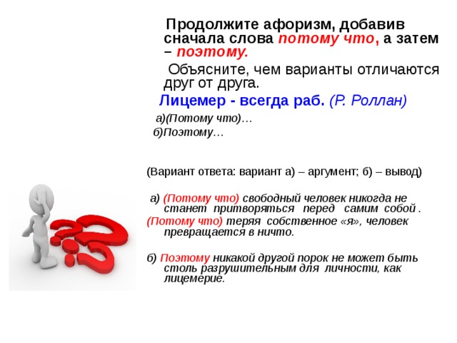  Продолжите афоризм, добавив сначала слова потому что , а затем – поэтому.   Объясните, чем варианты отличаются друг от друга.  Лицемер - всегда раб. (Р. Роллан)  а)(Потому что)…  б)Поэтому…   (Вариант ответа: вариант а) – аргумент; б) – вывод)  а) (Потому что) свободный человек никогда не станет притворяться   перед   самим  собой .  (Потому что)  теряя собственное «я», человек превращается в ничто.  б) Поэтому никакой другой порок не может быть столь разрушительным для личности, как лицемерие. 