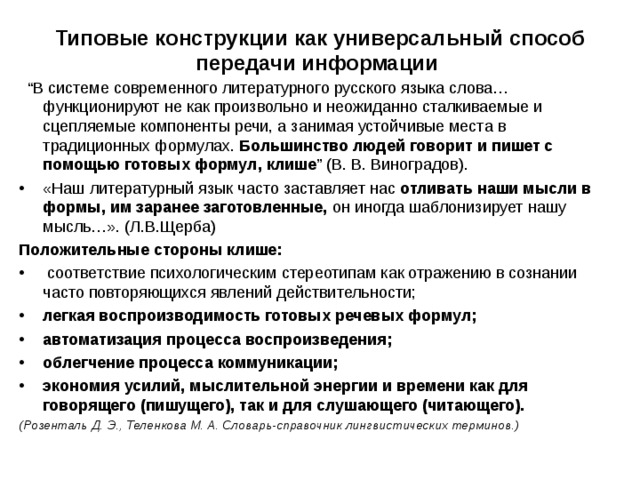   Типовые конструкции как универсальный способ передачи информации   “ В системе современного литературного русского языка слова… функционируют не как произвольно и неожиданно сталкиваемые и сцепляемые компоненты речи, а занимая устойчивые места в традиционных формулах. Большинство людей говорит и пишет с помощью готовых формул, клише ” (В. В. Виноградов). «Наш литературный язык часто заставляет нас отливать наши мысли в формы, им заранее заготовленные, он иногда шаблонизирует нашу мысль…». (Л.В.Щерба) Положительные стороны клише:  соответствие психологическим стереотипам как отражению в сознании часто повторяющихся явлений действительности; легкая воспроизводимость готовых речевых формул; автоматизация процесса воспроизведения; облегчение процесса коммуникации; экономия усилий, мыслительной энергии и времени как для говорящего (пишущего), так и для слушающего (читающего). (Розенталь Д. Э., Теленкова М. А. Словарь-справочник лингвистических терминов.) 