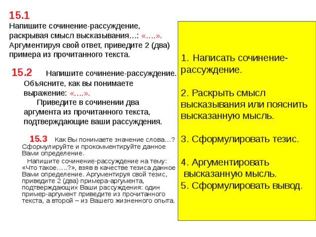 15.1  Напишите сочинение-рассуждение, раскрывая смысл высказывания…: «….». Аргументируя свой ответ, приведите 2 (два) примера из прочитанного текста.   Написать сочинение- рассуждение. 2. Раскрыть смысл высказывания или пояснить высказанную мысль. 3. Сформулировать тезис. 4. Аргументировать  высказанную мысль. 5. Сформулировать вывод. 15.2   Напишите сочинение-рассуждение. Объясните, как вы понимаете выражение: «….».   Приведите в сочинении два аргумента из прочитанного текста, подтверждающие ваши рассуждения.   15.3  Как Вы понимаете значение слова…? Сформулируйте и прокомментируйте данное Вами определение.  Напишите сочинение-рассуждение на тему: «Что такое…..?», взяв в качестве тезиса данное Вами определение. Аргументируя свой тезис, приведите 2 (два) примера-аргумента, подтверждающих Ваши рассуждения: один пример-аргумент приведите из прочитанного текста, а второй – из Вашего жизненного опыта. 