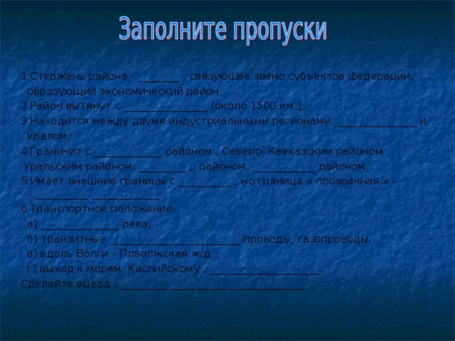 1.Стержень района - ________ , связующее звено субъектов федерации,  образующий экономический район. 2.Район вытянут с ________________ (около 1500 км.). 3.Находится между двумя индустриальными регионами: _______________ и  Уралом. 4.Граничит с _____________ районом , Северо- Кавказским районом  ,  Уральским районом, _________ , районом, ____________ районом. 5.Имеет внешние границы с __________ , но граница « прозрачная » - __________ _____________ . 6.Транспортное положение:  а) _______________ река;  б) транзитные _________________________ проводы, газопроводы.  в) вдоль Волги – Поволжская ж/д.  г) выход к морям: Каспийскому , _____________________ . Сделайте вывод :____________________________________ . 