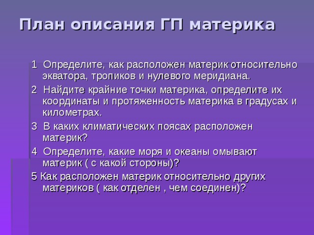 План описания ГП материка   1 Определите, как расположен материк относительно экватора, тропиков и нулевого меридиана. 2 Найдите крайние точки материка, определите их координаты и протяженность материка в градусах и километрах. 3 В каких климатических поясах расположен материк? 4 Определите, какие моря и океаны омывают материк ( с какой стороны)? 5 Как расположен материк относительно других материков ( как отделен , чем соединен)? 