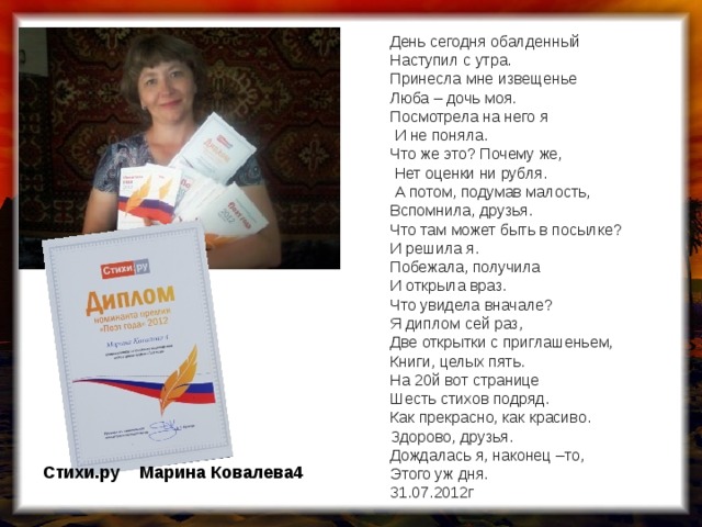 День сегодня обалденный  Наступил с утра.  Принесла мне извещенье  Люба – дочь моя.  Посмотрела на него я  И не поняла.  Что же это? Почему же,  Нет оценки ни рубля.  А потом, подумав малость,  Вспомнила, друзья.  Что там может быть в посылке?  И решила я.  Побежала, получила  И открыла враз.  Что увидела вначале?  Я диплом сей раз,  Две открытки с приглашеньем,  Книги, целых пять.  На 20й вот странице  Шесть стихов подряд.  Как прекрасно, как красиво.  Здорово, друзья.  Дождалась я, наконец –то,  Этого уж дня.  31.07.2012г Стихи.ру Марина Ковалева4