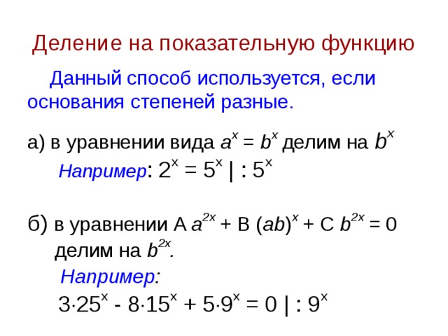 Деление на показательную функцию Данный способ используется, если основания степеней разные. а) в уравнении вида a x  = b x делим на  b x  Например : 2 х = 5 х | : 5 x б) в уравнении A a 2 x  + B ( ab ) x  + C b 2 x = 0  делим на b 2x .  Например :   3  25 х - 8  15 х + 5  9 х = 0 | : 9 x 