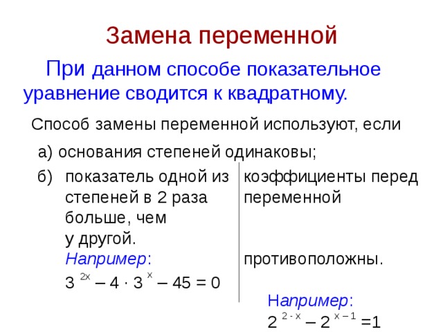 Замена переменной При данном способе показательное уравнение сводится к квадратному. Способ замены переменной используют, если а) основания степеней одинаковы; показатель одной из степеней в 2 раза больше, чем у другой. коэффициенты перед переменной противоположны.    Н апример :  2 2 - х – 2 х – 1 =1 б) Например : 3 2 x – 4 · 3 х – 45 = 0 
