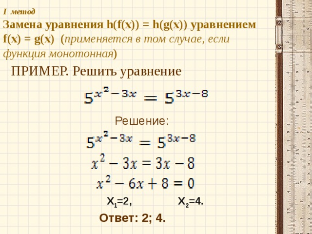 I метод   Замена уравнения h(f(x)) = h(g(x)) уравнением f(x) = g(x) ( применяется в том случае, если функция монотонная ) ПРИМЕР. Решить уравнение Решение: X 1 =2, X 2 =4. Ответ: 2; 4. 
