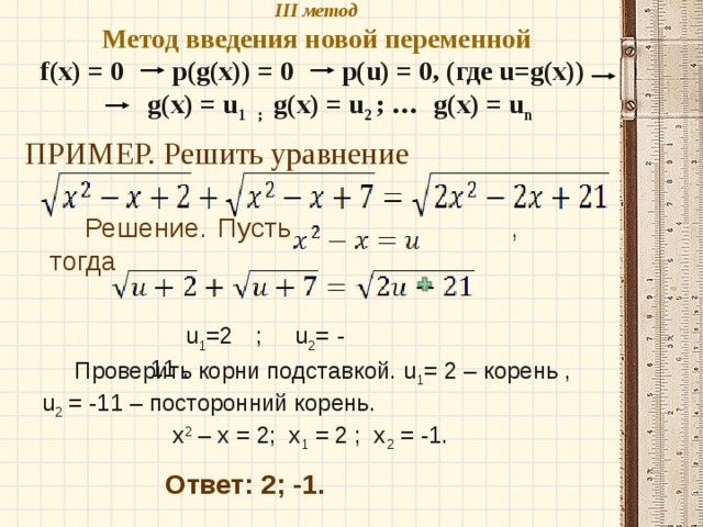 III метод  Метод введения новой переменной  f(x) = 0 p(g(x)) = 0 p(u) = 0, (где u=g(x))  g(x) = u 1 ; g(x) = u 2 ; …  g(x) = u n   ПРИМЕР. Решить уравнение Решение. Пусть , тогда u 1 =2 ; u 2 = - 11 .  Проверить корни подставкой. u 1 = 2 – корень , u 2 = -11 – посторонний корень.  x 2 – x = 2; x 1 = 2 ; x 2 = -1. Ответ: 2; -1. 