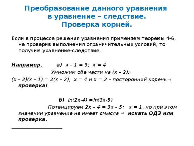 Преобразование данного уравнения  в уравнение – следствие.  Проверка корней. Если в процессе решения уравнения применяем теоремы 4-6, не проверив выполнения ограничительных условий, то получим уравнение-следствие.  Например. а) х – 1 = 3; х = 4  Умножим обе части на (х – 2): (х – 2)(х – 1) = 3(х – 2); х = 4 и х = 2 – посторонний корень ⇒ проверка!   б)  ln(2x-4) =ln(3x-5)  Потенцируем 2х – 4 = 3х – 5; х = 1, но при этом значении уравнение не имеет смысла ⇒ искать ОДЗ или проверка.  