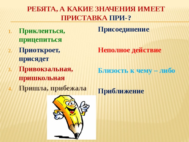 Ребята, а какие значения имеет приставка ПРИ-? Присоединение  Неполное действие  Близость к чему – либо  Приближение    Приклеиться, прицепиться Приоткроет, присядет Привокзальная, пришкольная Пришла, прибежала  